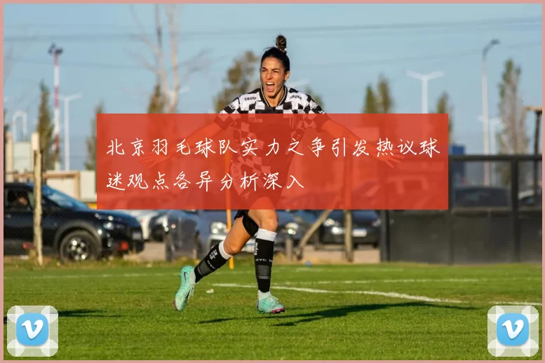北京羽毛球队实力之争引发热议球迷观点各异分析深入