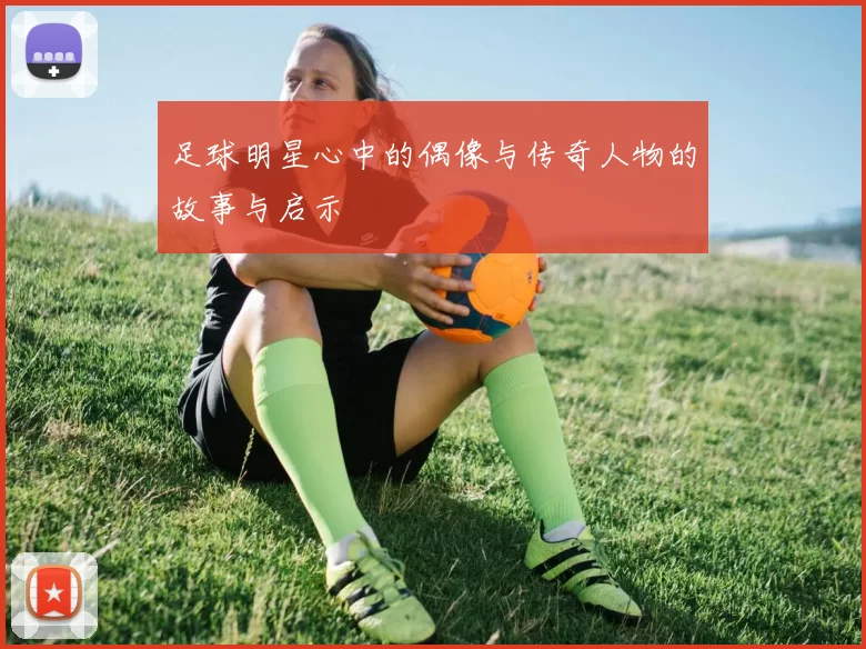足球明星心中的偶像与传奇人物的故事与启示