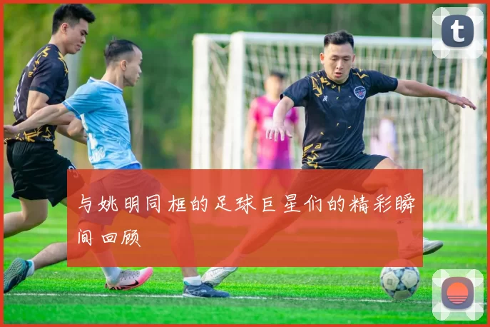 与姚明同框的足球巨星们的精彩瞬间回顾