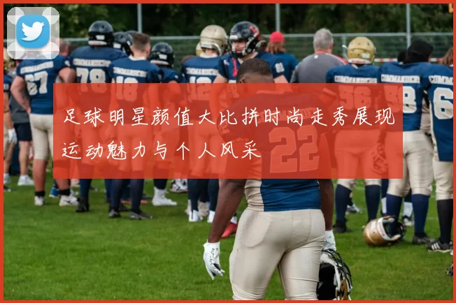足球明星颜值大比拼时尚走秀展现运动魅力与个人风采