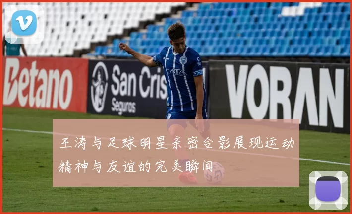 王涛与足球明星亲密合影展现运动精神与友谊的完美瞬间