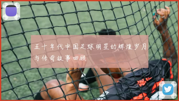 五十年代中国足球明星的辉煌岁月与传奇故事回顾
