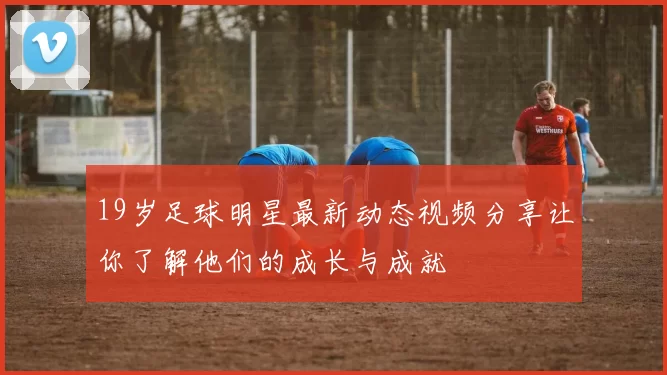 19岁足球明星最新动态视频分享让你了解他们的成长与成就