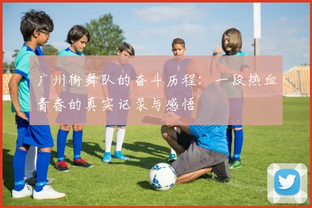 广州街舞队的奋斗历程：一段热血青春的真实记录与感悟
