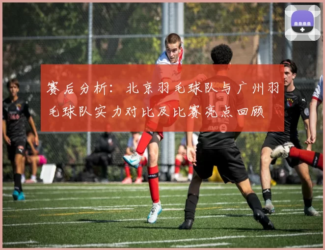 赛后分析：北京羽毛球队与广州羽毛球队实力对比及比赛亮点回顾