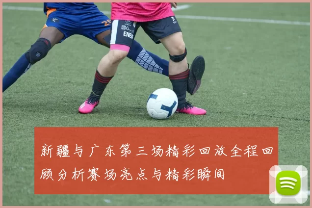 新疆与广东第三场精彩回放全程回顾分析赛场亮点与精彩瞬间