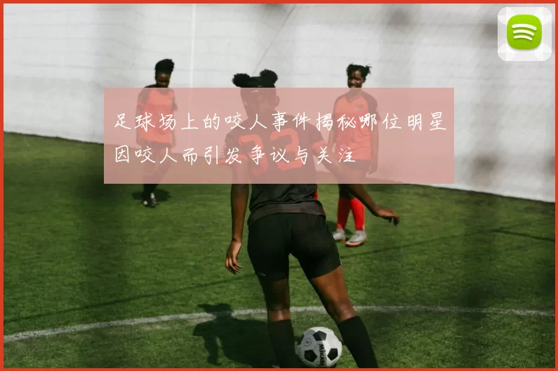 足球场上的咬人事件揭秘哪位明星因咬人而引发争议与关注