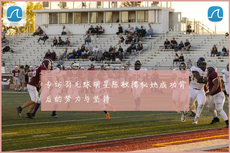 专访羽毛球明星陈敏揭秘她成功背后的努力与坚持