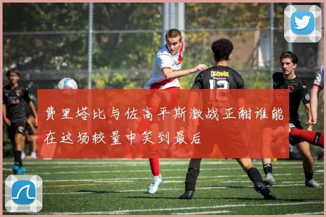 费里塔比与佐高平斯激战正酣谁能在这场较量中笑到最后
