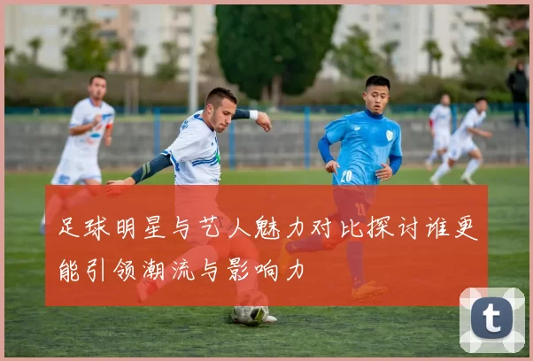 足球明星与艺人魅力对比探讨谁更能引领潮流与影响力