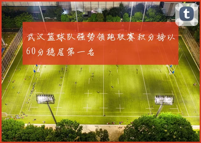 武汉篮球队强势领跑联赛积分榜以60分稳居第一名