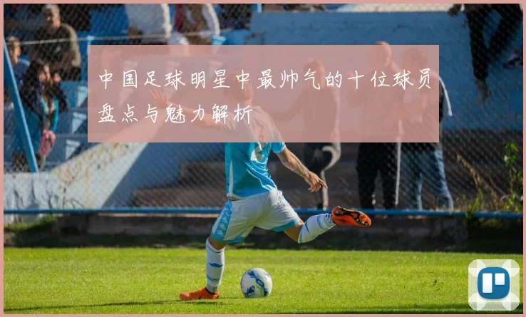 中国足球明星中最帅气的十位球员盘点与魅力解析