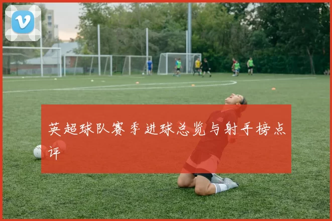 英超球队赛季进球总览与射手榜点评