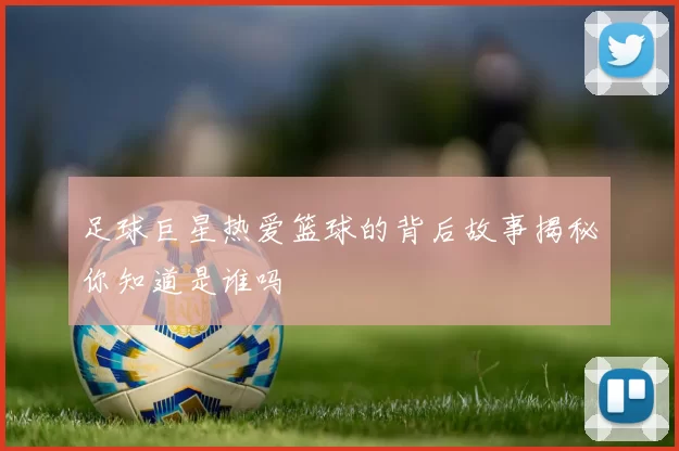 足球巨星热爱篮球的背后故事揭秘你知道是谁吗