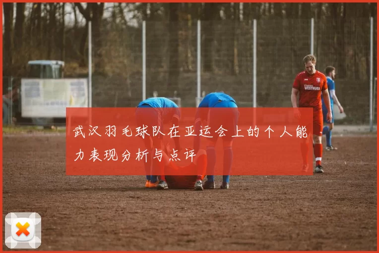 武汉羽毛球队在亚运会上的个人能力表现分析与点评