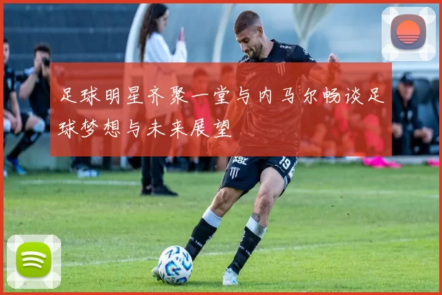足球明星齐聚一堂与内马尔畅谈足球梦想与未来展望