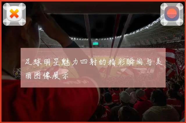 足球明星魅力四射的精彩瞬间与美丽图像展示