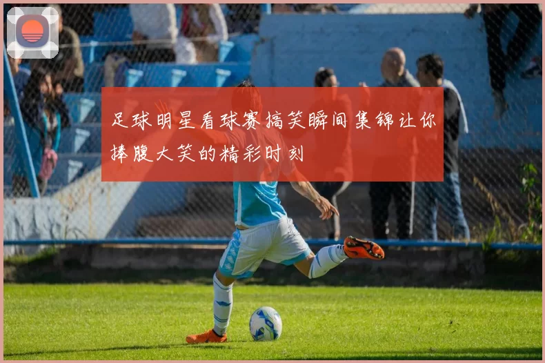 足球明星看球赛搞笑瞬间集锦让你捧腹大笑的精彩时刻