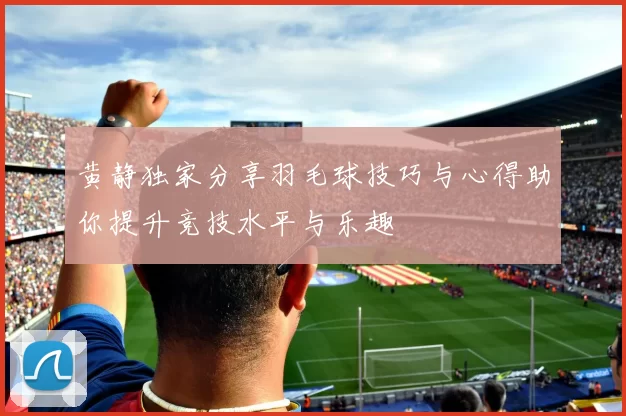 黄静独家分享羽毛球技巧与心得助你提升竞技水平与乐趣