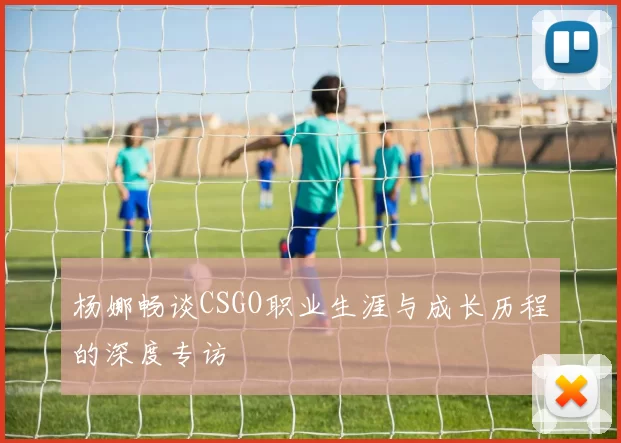 杨娜畅谈CSGO职业生涯与成长历程的深度专访