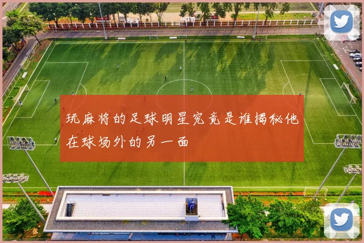 玩麻将的足球明星究竟是谁揭秘他在球场外的另一面