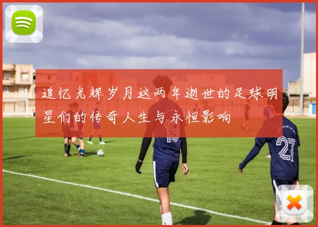 追忆光辉岁月这两年逝世的足球明星们的传奇人生与永恒影响
