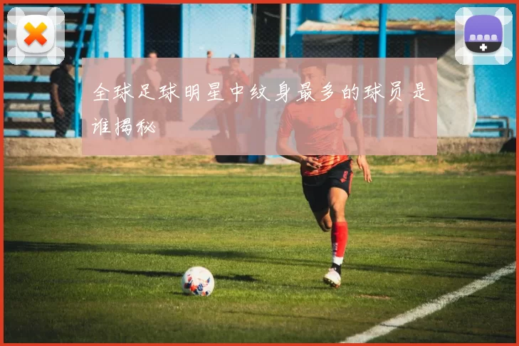 全球足球明星中纹身最多的球员是谁揭秘
