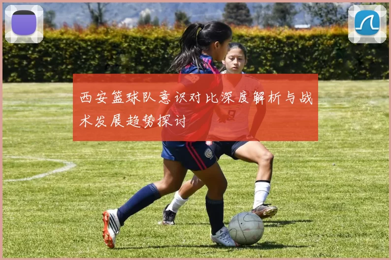 西安篮球队意识对比深度解析与战术发展趋势探讨