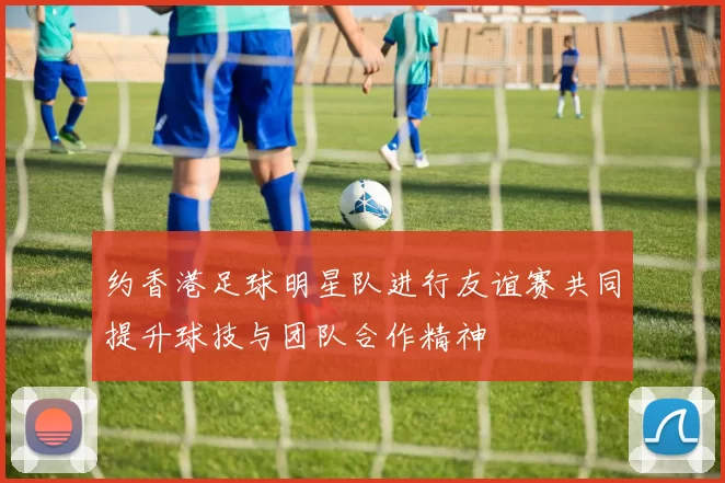 约香港足球明星队进行友谊赛共同提升球技与团队合作精神