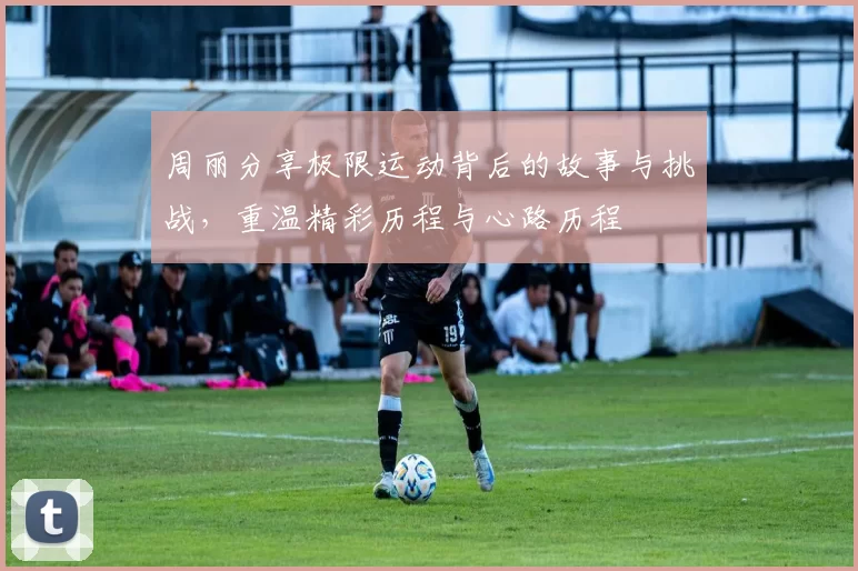 周丽分享极限运动背后的故事与挑战，重温精彩历程与心路历程