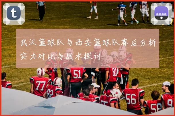 武汉篮球队与西安篮球队赛后分析实力对比与战术探讨
