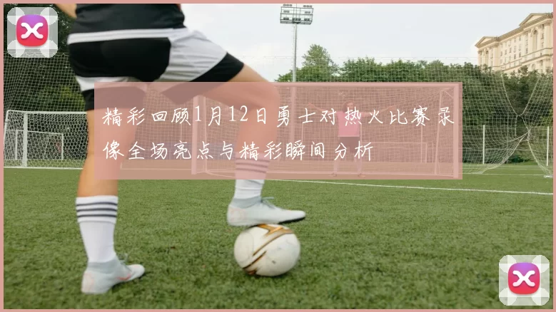 精彩回顾1月12日勇士对热火比赛录像全场亮点与精彩瞬间分析