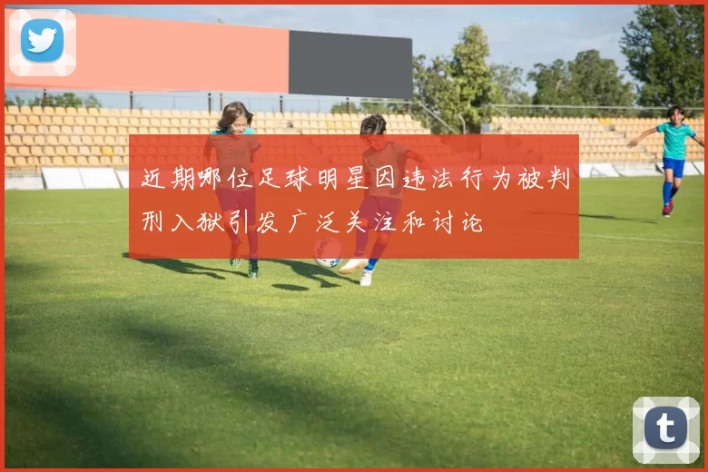近期哪位足球明星因违法行为被判刑入狱引发广泛关注和讨论