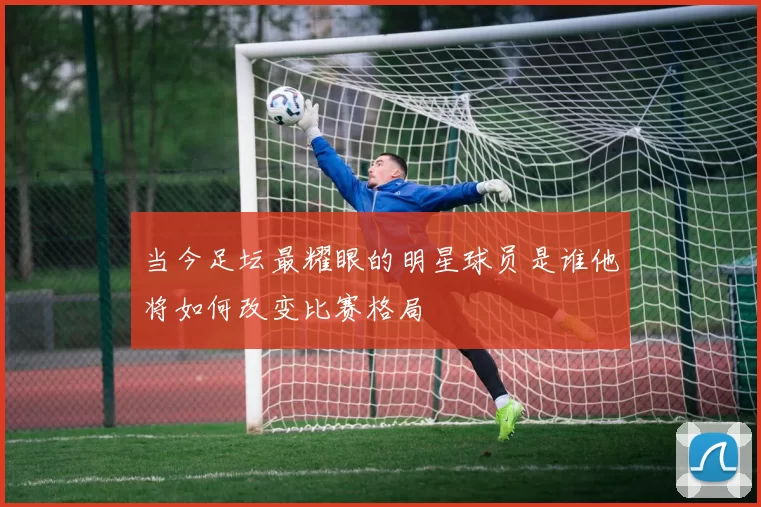 当今足坛最耀眼的明星球员是谁他将如何改变比赛格局
