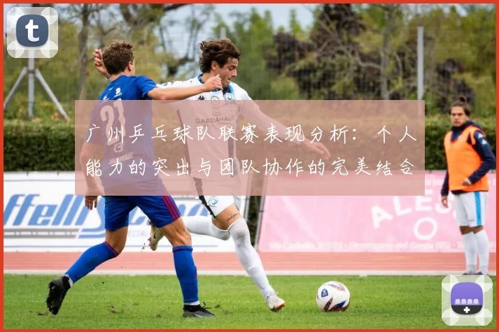 广州乒乓球队联赛表现分析：个人能力的突出与团队协作的完美结合