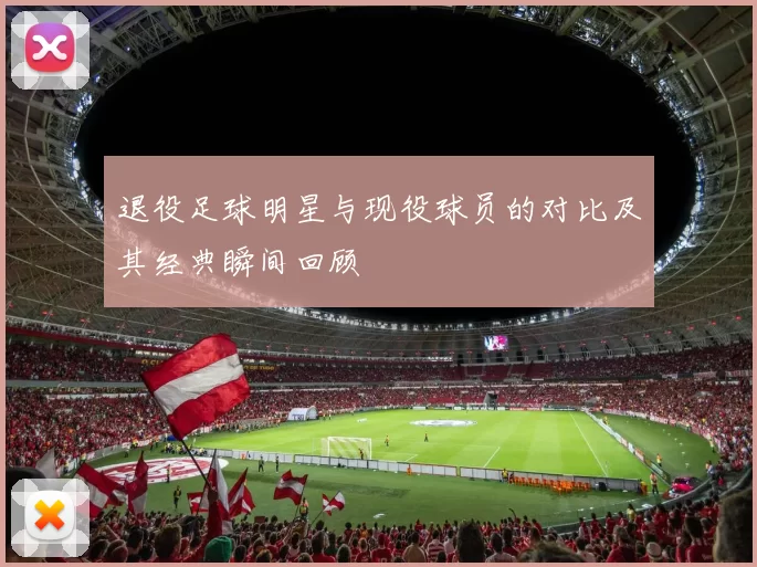 退役足球明星与现役球员的对比及其经典瞬间回顾