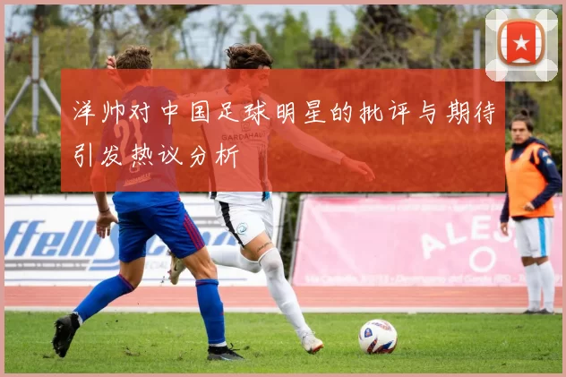 洋帅对中国足球明星的批评与期待引发热议分析