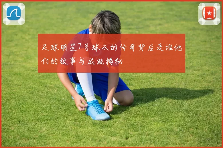 足球明星7号球衣的传奇背后是谁他们的故事与成就揭秘
