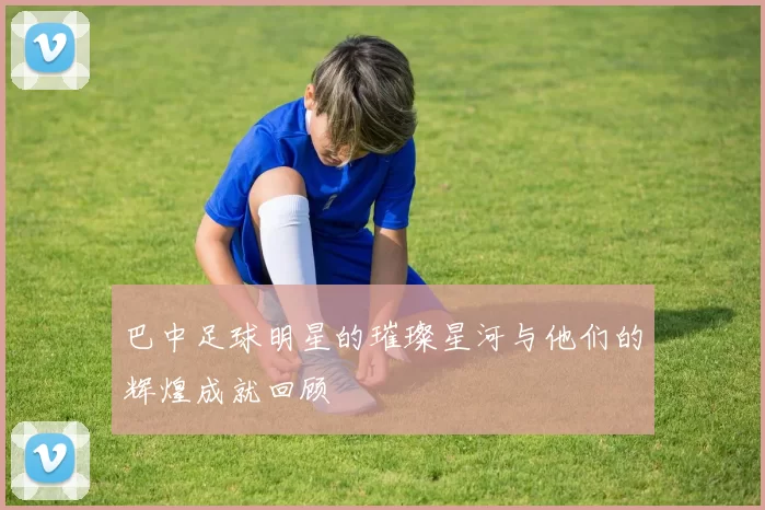 巴中足球明星的璀璨星河与他们的辉煌成就回顾