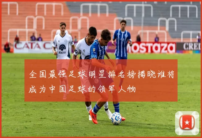 全国最强足球明星排名榜揭晓谁将成为中国足球的领军人物