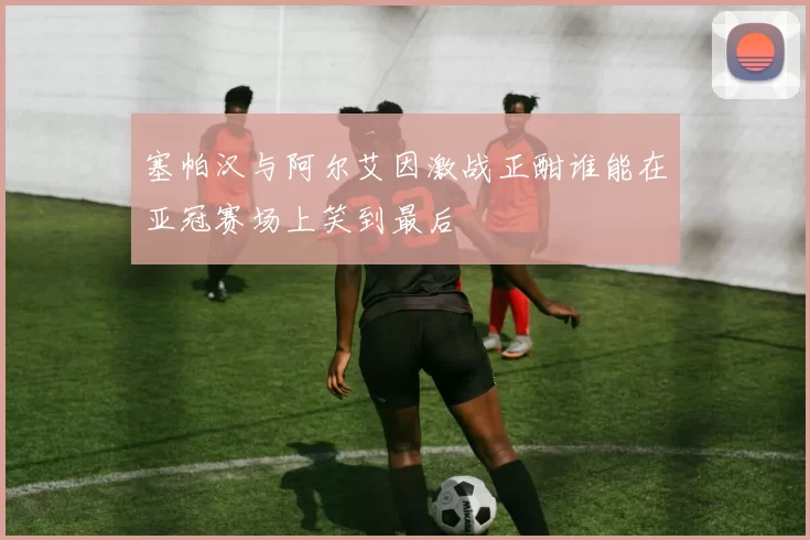 塞帕汉与阿尔艾因激战正酣谁能在亚冠赛场上笑到最后