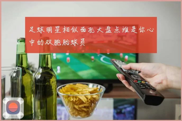 足球明星相似面孔大盘点谁是你心中的双胞胎球员