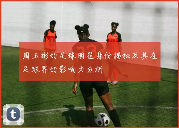 周玉彬的足球明星身份揭秘及其在足球界的影响力分析