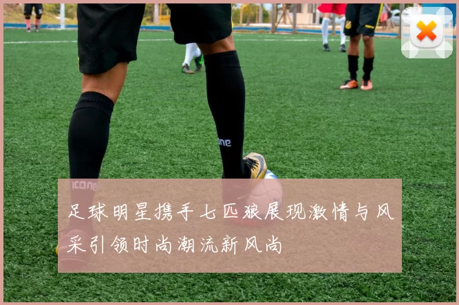 足球明星携手七匹狼展现激情与风采引领时尚潮流新风尚