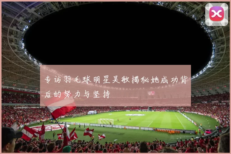 专访羽毛球明星吴敏揭秘她成功背后的努力与坚持