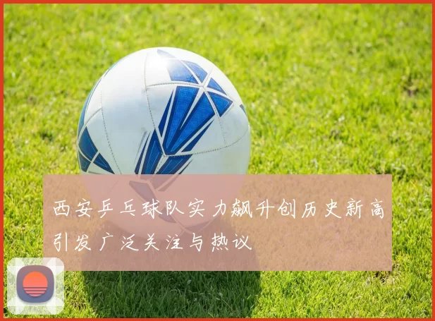 西安乒乓球队实力飙升创历史新高引发广泛关注与热议