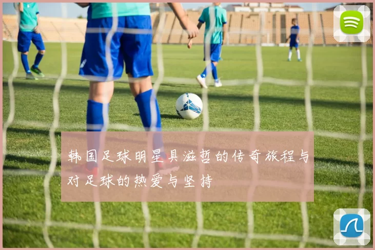 韩国足球明星具滋哲的传奇旅程与对足球的热爱与坚持