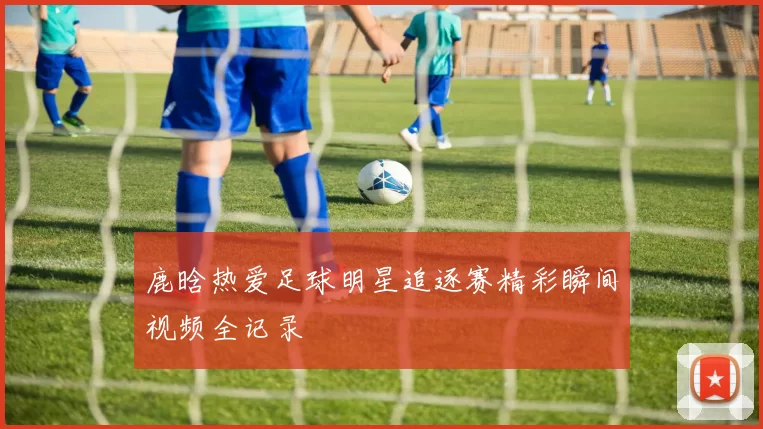 鹿晗热爱足球明星追逐赛精彩瞬间视频全记录