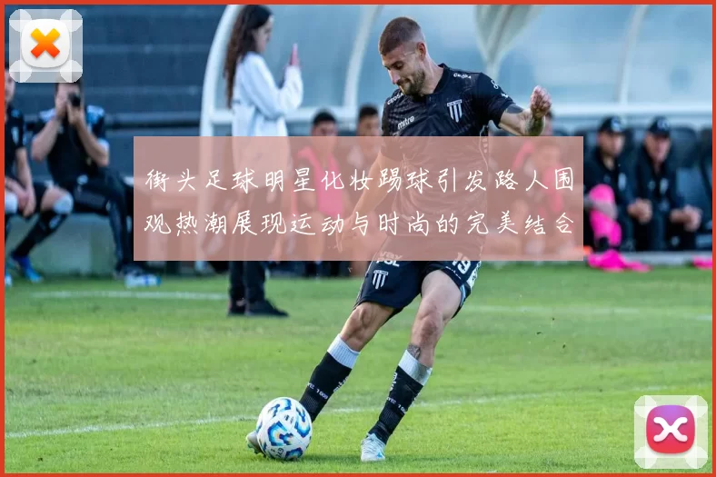 街头足球明星化妆踢球引发路人围观热潮展现运动与时尚的完美结合