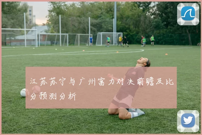 江苏苏宁与广州富力对决前瞻及比分预测分析